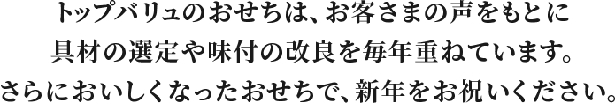 トップバリュのおせちは、お客さまの声をもとに具材の選定や味付の改良を毎年重ねています。さらにおいしくなったおせちで、新年をお祝いください。