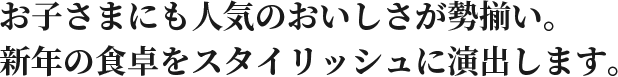 お子さまにも人気のおいしさが勢揃い。新年の食卓をスタイリッシュに演出します。