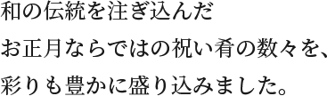 和の伝統を注ぎ込んだお正月ならではの祝い肴の数々を、彩りも豊かに盛り込みました。