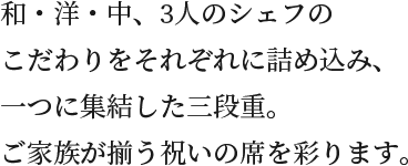 和・洋・中、3人のシェフのこだわりをそれぞれに詰め込み、一つに集結した三段重。ご家族が揃う祝いの席を彩ります。