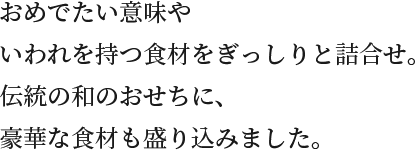 おめでたい意味やいわれを持つ食材をぎっしりと詰合わせ。伝統の和のおせちに、豪華な食材も盛り込みました。
