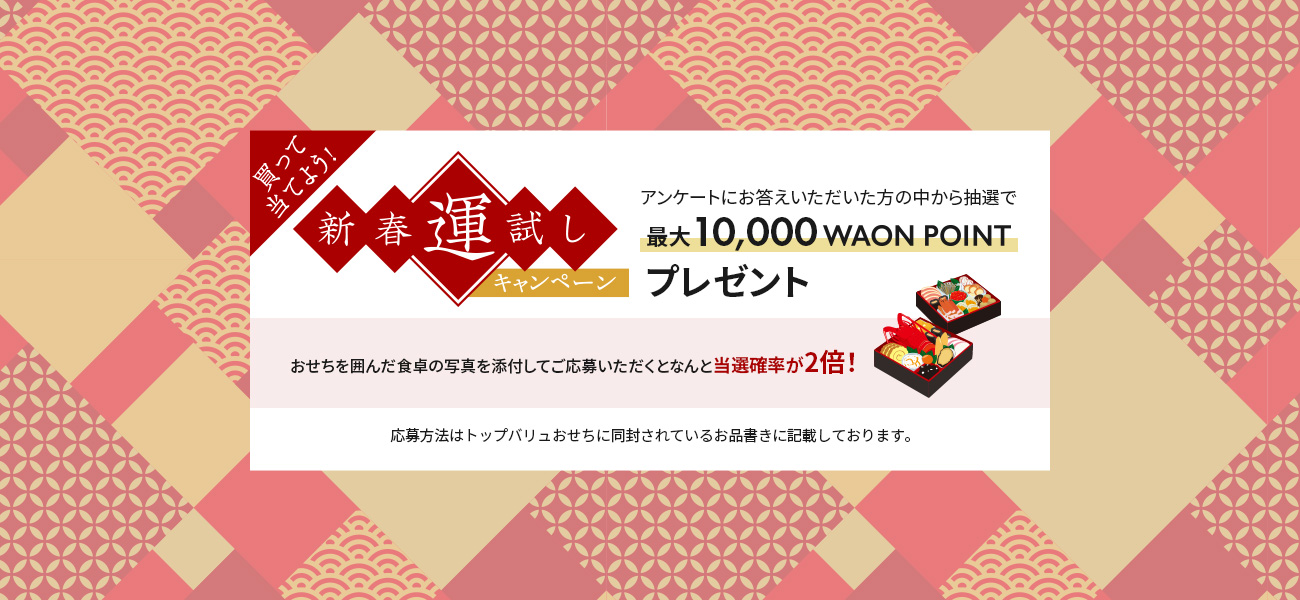 買って当てよう！新春運試しキャンペーンアンケートにお答えいただいた方の中から抽選で最大10,000 WAON POINTプレゼントおせちを囲んだ食卓の写真を添付してご応募いただくとなんと当選確率が2倍！応募方法はトップバリュおせちに同封されているお品書きに記載しております。