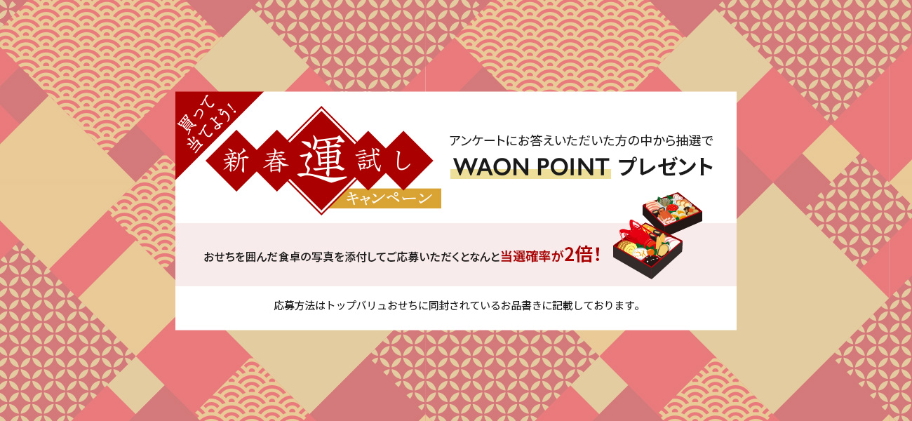 買って当てよう！新春運試しキャンペーンアンケートにお答えいただいた方の中から抽選でWAON POINTプレゼントおせちを囲んだ食卓の写真を添付してご応募いただくとなんと当選確率が2倍！応募方法はトップバリュおせちに同封されているお品書きに記載しております。