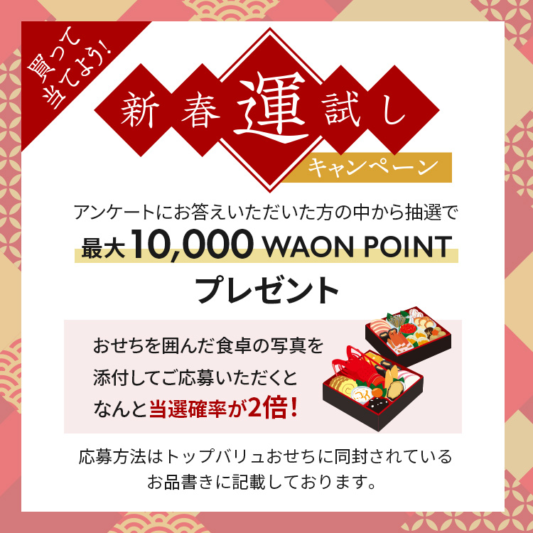 買って当てよう！新春運試しキャンペーンアンケートにお答えいただいた方の中から抽選で最大10,000 WAON POINTプレゼントおせちを囲んだ食卓の写真を添付してご応募いただくとなんと当選確率が2倍！応募方法はトップバリュおせちに同封されているお品書きに記載しております。