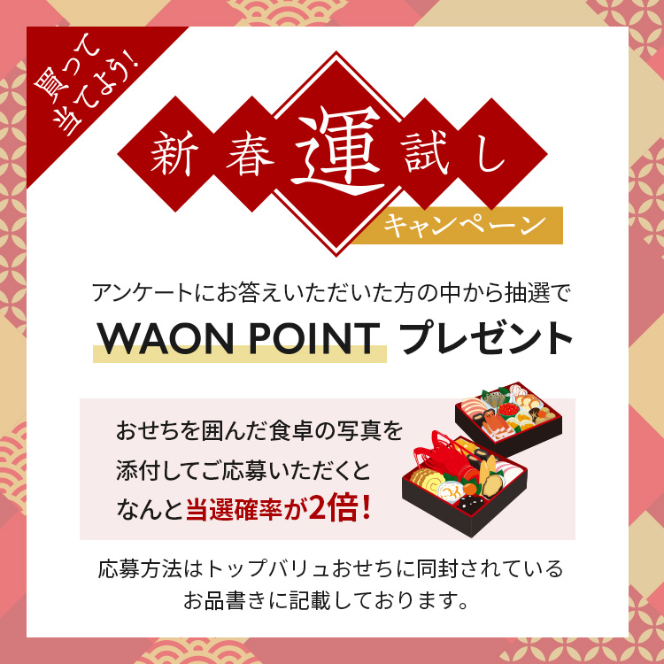 買って当てよう！新春運試しキャンペーンアンケートにお答えいただいた方の中から抽選でWAON POINTプレゼントおせちを囲んだ食卓の写真を添付してご応募いただくとなんと当選確率が2倍！応募方法はトップバリュおせちに同封されているお品書きに記載しております。