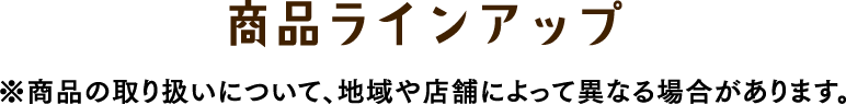 商品ラインアップ　※商品の取り扱いについて、地域や店舗によって異なる場合があります。