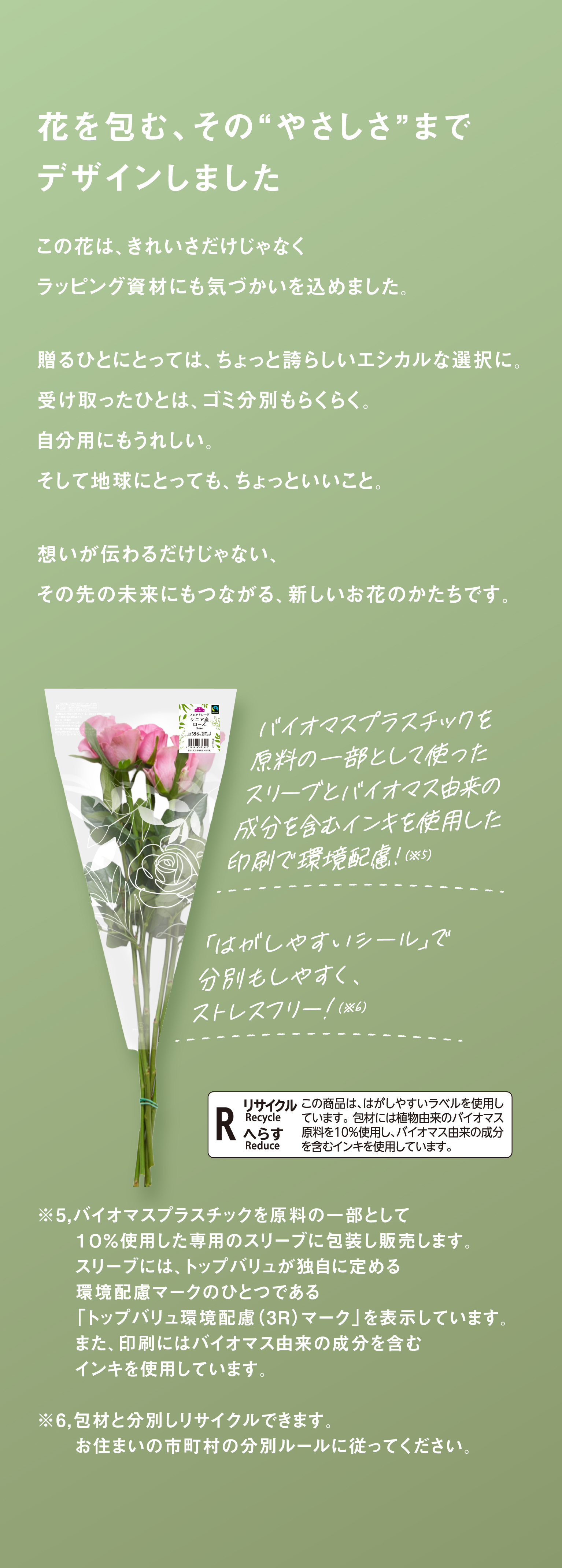 花を包む、その“やさしさ”までデザインしました　この花は、きれいさだけじゃなくラッピング資材にも気づかいを込めました。贈るひとにとっては、ちょっと誇らしいエシカルな選択に。受け取ったひとは、ゴミ分別もらくらく。自分用にもうれしい。そして地球にとっても、ちょっといいこと。想いが伝わるだけじゃない、その先の未来にもつながる、新しいお花のかたちです。　バイオマスプラスチックを原料の一部として使ったスリーブとバイオマス由来の成分を含むインキを使用した印刷で環境配慮！(※5)「はがしやすいシール」で分別もしやすく、ストレスフリー!(※6)　※5 バイオマスプラスチックを原料の一部として１０％使用した専用のスリーブに包装し販売します。スリーブには、トップバリュが独自に定める環境配慮マークのひとつである「トップバリュ環境配慮（3R）マーク」を表示しています。また、印刷にはバイオマス由来の成分を含むインキを使用しています。　※6 包材と分別しリサイクルできます。お住まいの市町村の分別ルールに従ってください。　R リサイクル Recycle へらす Reduce この商品は、はがしやすいラベルを使用しています。包材には植物由来のバイオマス原料を10%使用し、バイオマス由来の成分を含むインキを使用しています。