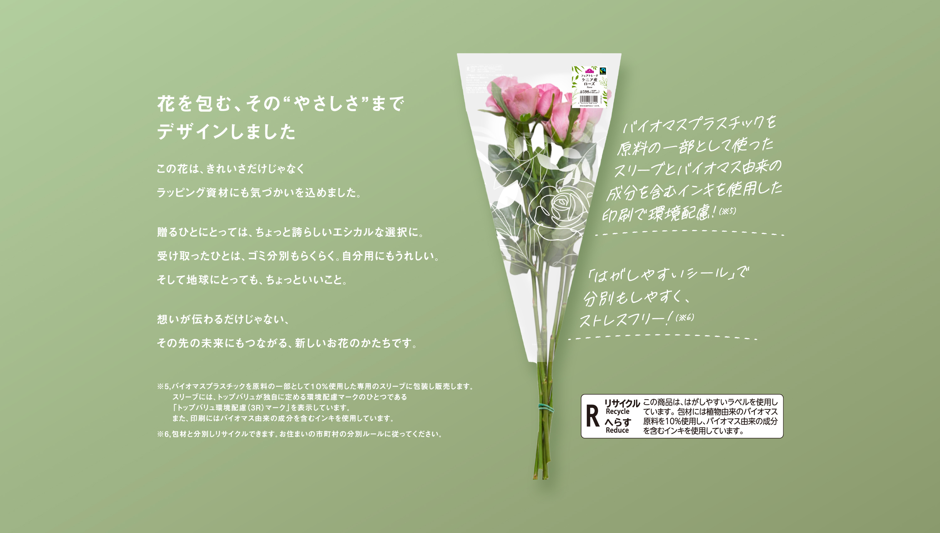 花を包む、その“やさしさ”までデザインしました　この花は、きれいさだけじゃなくラッピング資材にも気づかいを込めました。贈るひとにとっては、ちょっと誇らしいエシカルな選択に。受け取ったひとは、ゴミ分別もらくらく。自分用にもうれしい。そして地球にとっても、ちょっといいこと。想いが伝わるだけじゃない、その先の未来にもつながる、新しいお花のかたちです。　バイオマスプラスチックを原料の一部として使ったスリーブとバイオマス由来の成分を含むインキを使用した印刷で環境配慮！(※5)「はがしやすいシール」で分別もしやすく、ストレスフリー!(※6)　※5 バイオマスプラスチックを原料の一部として１０％使用した専用のスリーブに包装し販売します。スリーブには、トップバリュが独自に定める環境配慮マークのひとつである「トップバリュ環境配慮（3R）マーク」を表示しています。また、印刷にはバイオマス由来の成分を含むインキを使用しています。　※6 包材と分別しリサイクルできます。お住まいの市町村の分別ルールに従ってください。　R リサイクル Recycle へらす Reduce この商品は、はがしやすいラベルを使用しています。包材には植物由来のバイオマス原料を10%使用し、バイオマス由来の成分を含むインキを使用しています。