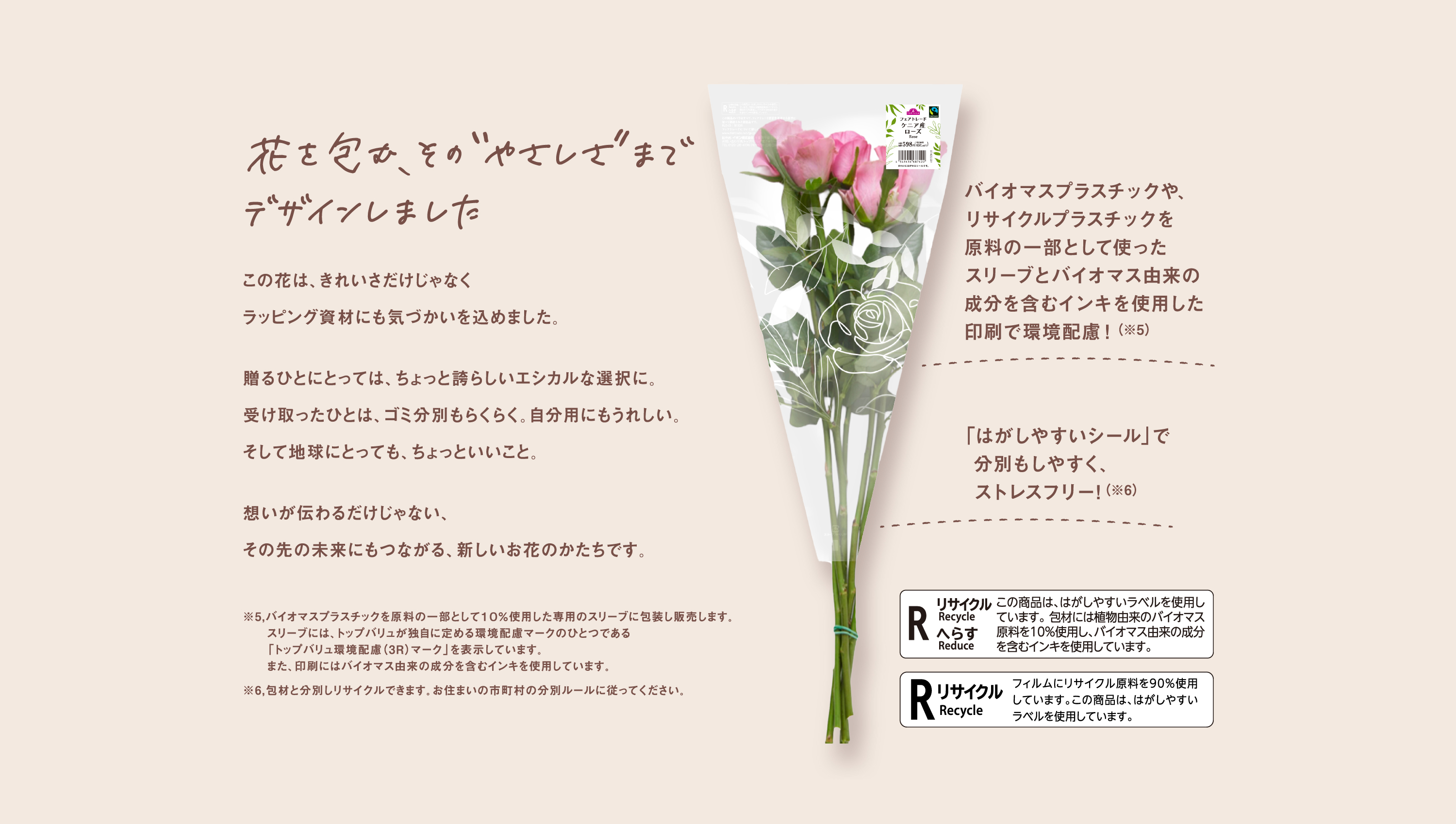 花を包む、その“やさしさ”までデザインしました　この花は、きれいさだけじゃなくラッピング資材にも気づかいを込めました。贈るひとにとっては、ちょっと誇らしいエシカルな選択に。受け取ったひとは、ゴミ分別もらくらく。自分用にもうれしい。そして地球にとっても、ちょっといいこと。想いが伝わるだけじゃない、その先の未来にもつながる、新しいお花のかたちです。　バイオマスプラスチックや、リサイクルプラスチックを原料の一部として使ったスリーブとバイオマス由来の成分を含むインキを使用した印刷で環境配慮！（※5）　「はがしやすいシール」で分別もしやすく、ストレスフリー!（※6）　※5,バイオマスプラスチックを原料の一部として１０％使用した専用のスリーブに包装し販売します。スリーブには、トップバリュが独自に定める環境配慮マークのひとつである「トップバリュ環境配慮（3R）マーク」を表示しています。また、印刷にはバイオマス由来の成分を含むインキを使用しています。※6,包材と分別しリサイクルできます。お住まいの市町村の分別ルールに従ってください。　R リサイクル Recycle へらす Reduce この商品は、はがしやすいラベルを使用しています。包材には植物由来のバイオマス原料を10%使用し、バイオマス由来の成分を含むインキを使用しています。　R リサイクル Recycle フィルムにリサイクル原料を90%使用しています。この商品は、はがしやすいラベルを使用しています。