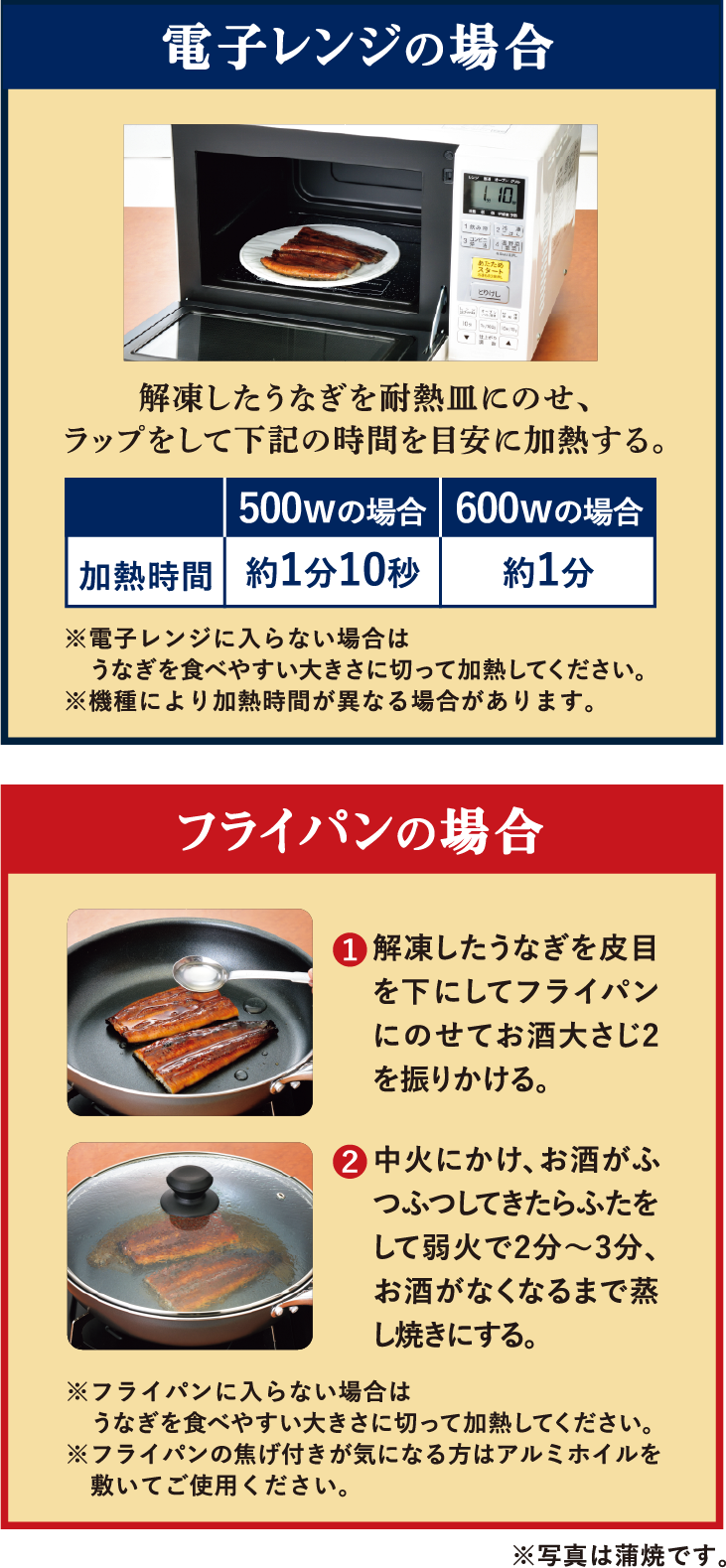 電子レンジの場合 解凍したうなぎを耐熱皿にのせ、ラップをして下記の時間を目安に加熱する。※電子レンジに入らない場合は　うなぎを食べやすい大きさに切って加熱してください。※機種により加熱時間が異なる場合があります。 フライパンの場合 解凍したうなぎを皮目を下にしてフライパンにのせてお酒大さじ2を振りかける。 中火にかけ、お酒がふつふつしてきたらふたをして弱火で2分～3分、お酒がなくなるまで蒸し焼きにする。※フライパンに入らない場合はうなぎを食べやすい大きさに切って加熱してください。※フライパンの焦げ付きが気になる方はアルミホイルを敷いてご使用ください。