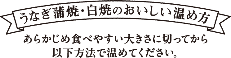 うなぎ蒲焼・白焼のおいしい温め方 あらかじめ食べやすい大きさに切ってから以下方法で温めてください。