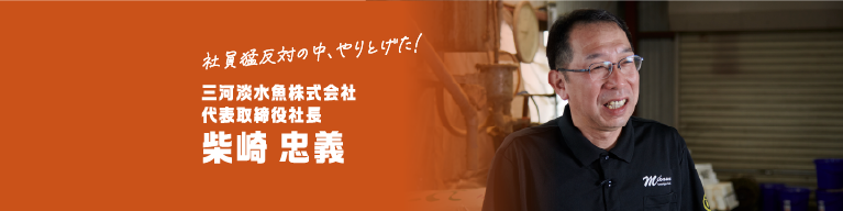 社員猛反対の中、やりとげた！ 三河淡水魚株式会社代表取締役社長 柴崎 忠義