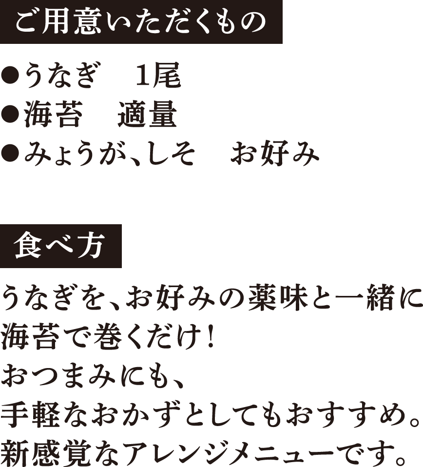 ご用意いただくもの ●うなぎ　1尾 ●海苔　適量 ●みょうが、しそ　お好み 食べ方 うなぎを、お好みの薬味と一緒に海苔で巻くだけ！おつまみにも、手軽なおかずとしてもおすすめ。新感覚なアレンジメニューです。