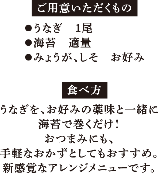 ご用意いただくもの ●うなぎ　1尾 ●海苔　適量 ●みょうが、しそ　お好み 食べ方 うなぎを、お好みの薬味と一緒に海苔で巻くだけ！おつまみにも、手軽なおかずとしてもおすすめ。新感覚なアレンジメニューです。