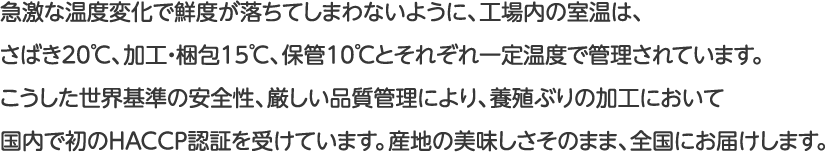 急激な温度変化で鮮度が落ちてしまわないように、工場内の室温は、さばき20℃、加工・梱包15℃、保管10℃とそれぞれ一定温度で管理されています。こうした世界基準の安全性、厳しい品質管理により、養殖ぶりの加工において国内で初のHACCP認証を受けています。産地の美味しさそのまま、全国にお届けします。