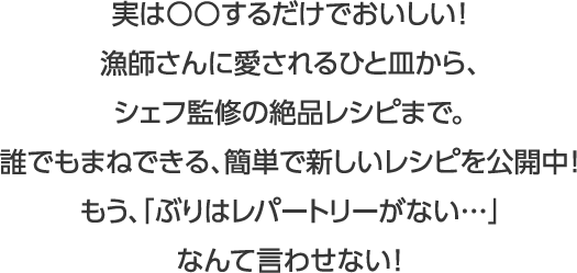 実は○○するだけでおいしい！漁師さんに愛されるひと皿から、シェフ監修の絶品レシピまで。誰でもまねできる、簡単で新しいレシピを公開中！もう、「ぶりはレパートリーがない…」なんて言わせない！