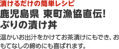 漬けるだけの簡単レシピ 鹿児島県 東町漁協直伝！ぶりの漬け丼 温かいお出汁をかけてお茶漬けにもでき、おもてなしの締めにも喜ばれます。