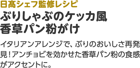 日髙シェフ監修レシピ ぶりしゃぶのケッカ風 香草パン粉がけ イタリアンアレンジで、ぶりのおいしさ再発見！アンチョビを効かせた香草パン粉の食感がアクセントに。