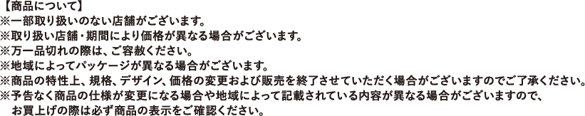 【商品について】※一部取り扱いのない店舗がございます。※取り扱い店舗・期間により価格が異なる場合がございます。※万一品切れの際は、ご容赦ください。※地域によってパッケージが異なる場合がございます。※商品の特性上、規格、デザイン、価格の変更および販売を終了させていただく場合がございますのでご了承ください。※予告なく商品の仕様が変更になる場合や地域によって記載されている内容が異なる場合がございますので、お買上げの際は必ず商品の表示をご確認ください。