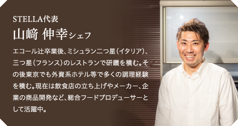 STELLA代表山﨑 伸幸シェフエコール辻卒業後、ミシュラン二つ星（イタリア）、三つ星（フランス）のレストランで研鑽を積む。その後東京でも外資系ホテル等で多くの調理経験を積む。現在は飲食店の立ち上げやメーカー、企業の商品開発など、総合フードプロデューサーとして活躍中。