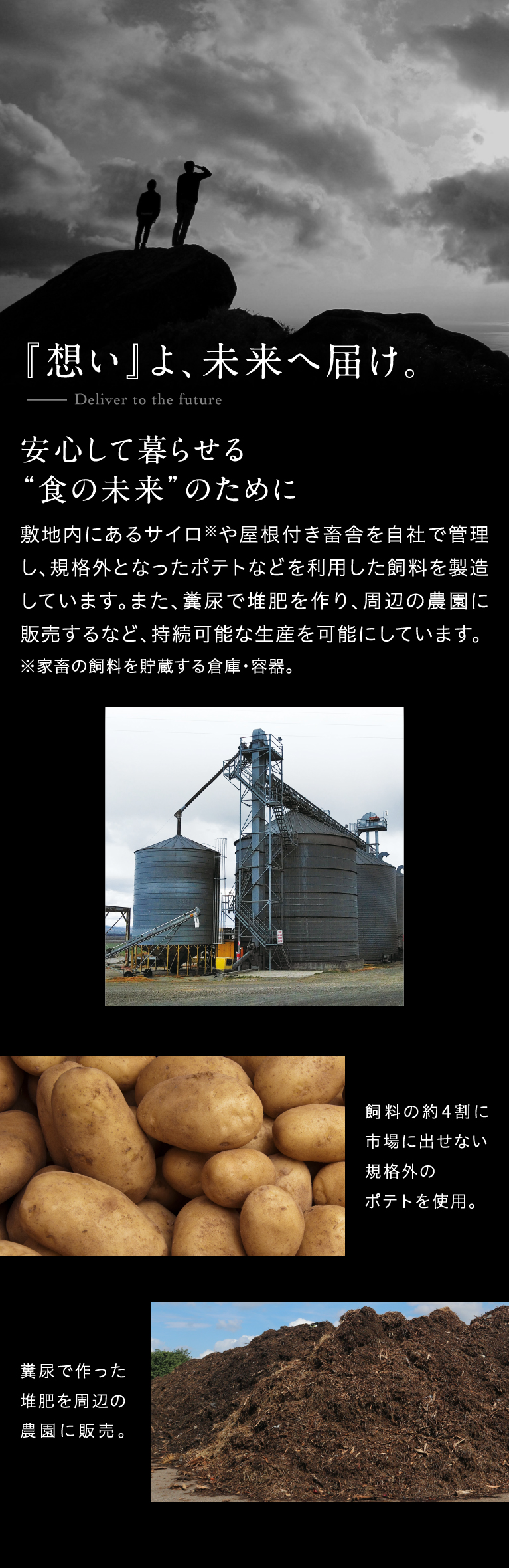 『想い』よ、未来へ届け。Deliver to the future安心して暮らせる“食の未来”のために敷地内にあるサイロ※や屋根付き畜舎を自社で管理し、規格外となったポテトなどを利用した飼料を製造しています。また、糞尿で堆肥を作り、周辺の農園に販売するなど、持続可能な生産を可能にしています。※家畜の飼料を貯蔵する倉庫・容器。飼料の約4割に市場に出せない規格外のポテトを使用。糞尿で作った堆肥を周辺の農園に販売。
                    