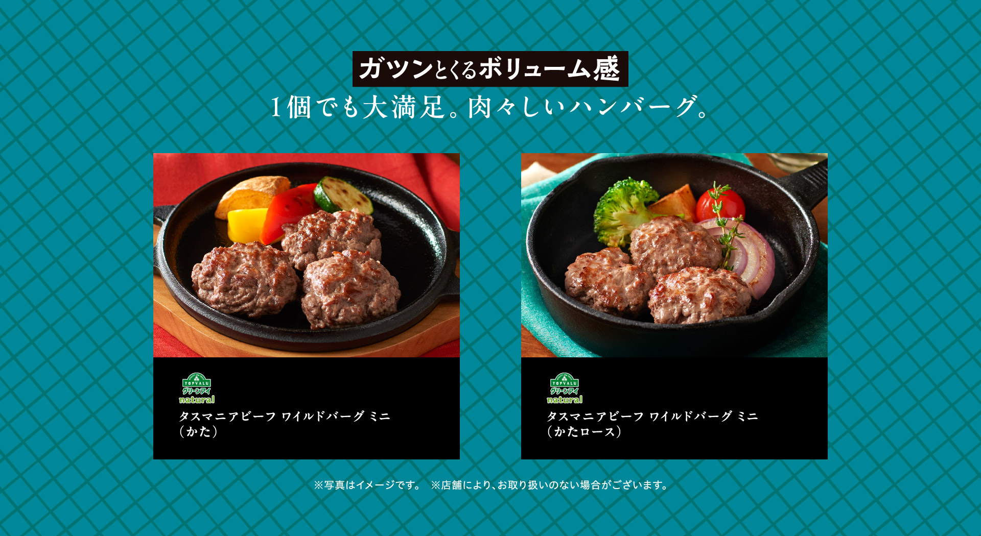 ガツンとくるボリューム感 1個でも大満足。肉々しいハンバーグ。 TOPVALUグリーンアイnatural タスマニアビーフ ワイルドバーグ ミニ（かた） TOPVALUグリーンアイnatural タスマニアビーフ ワイルドバーグ ミニ（かたロース） ※写真はイメージです。※店舗により、お取り扱いのない場合がございます。