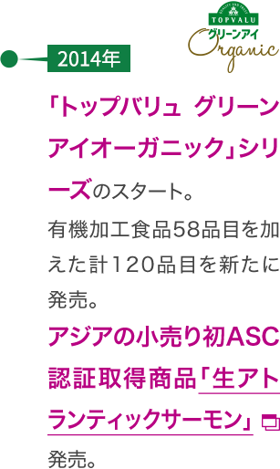 【2014年】「トップバリュ グリーンアイオーガニック」シリーズのスタート。有機加工食品58品目を加えた計120品目を新たに発売。アジアの小売り初ASC認証取得商品「生アトランティックサーモン」発売。