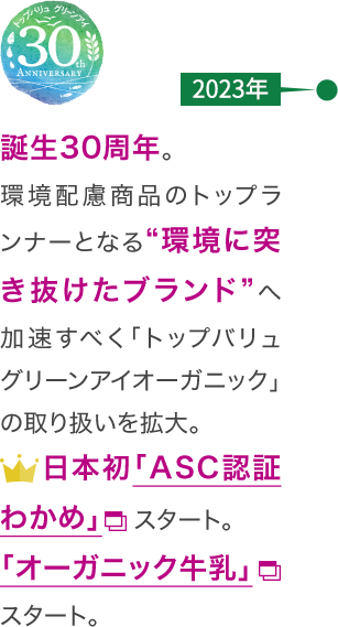 【2023年】誕生30周年。環境配慮商品のトップランナーとなる“環境に突き抜けたブランド”へ加速すべく「トップバリュ グリーンアイオーガニック」の取り扱いを拡大。日本初「ASC認証わかめ」スタート。「オーガニック牛乳」スタート。