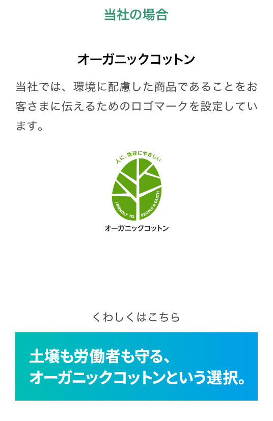 当社の場合 オーガニックコットン 当社では、環境に配慮した商品であることをお客さまに伝えるためのロゴマークを設定しています。くわしくはこちら 土壌も労働者も守る、オーガニックコットンという選択。