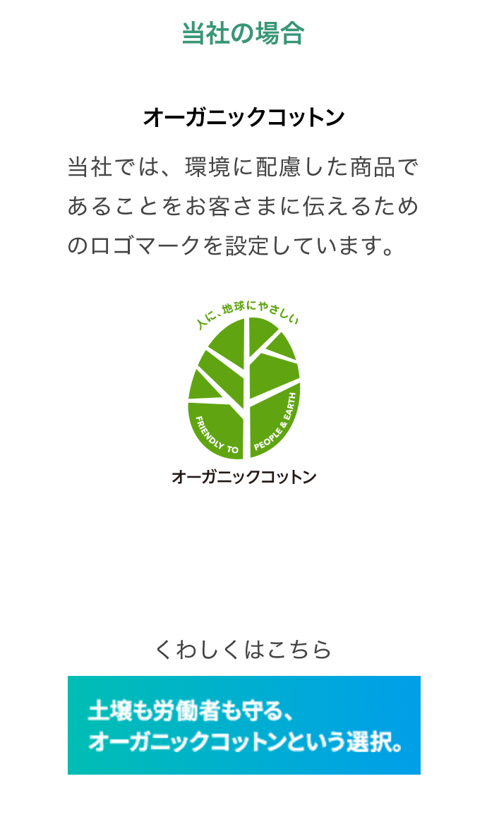 当社の場合 オーガニックコットン 当社では、環境に配慮した商品であることをお客さまに伝えるためのロゴマークを設定しています。くわしくはこちら 土壌も労働者も守る、オーガニックコットンという選択。