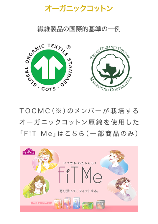 オーガニックコットン 繊維製品の国際的基準の一例 TOCMC（※）のメンバーが栽培するオーガニックコットン原綿を使用した「FiT Me」はこちら（一部商品のみ）