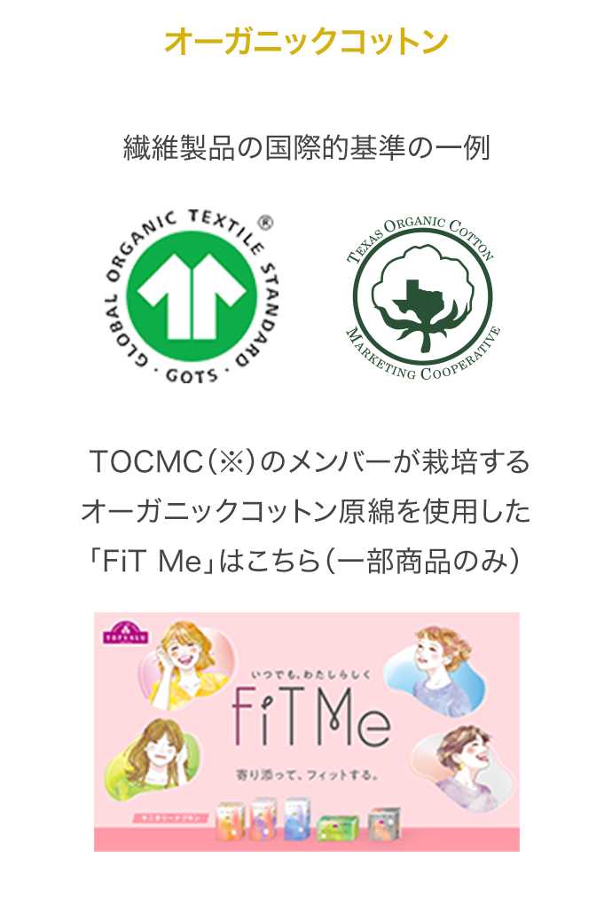 オーガニックコットン 繊維製品の国際的基準の一例 TOCMC（※）のメンバーが栽培するオーガニックコットン原綿を使用した「FiT Me」はこちら（一部商品のみ）