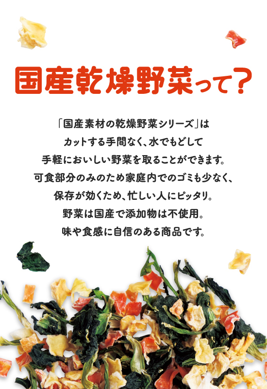 国産乾燥野菜って? 「国産素材の乾燥野菜シリーズ」はカットする手間なく、水でもどして手軽においしい野菜を取ることができます。可食部分のみのため家庭内でのゴミも少なく、保存が効くため、忙しい人にピッタリ。野菜は国産で添加物は不使用。味や食感に自信のある商品です。