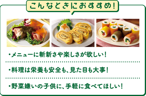 こんなときにおすすめ!・メニューに斬新さや楽しさが欲しい！・料理は栄養も安全も、見た目も大事！・野菜嫌いの子供に、手軽に食べてほしい！