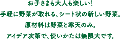 お子さまも大人も楽しい！手軽に野菜が取れる、シート状の新しい野菜。原材料は野菜と寒天のみ。アイデア次第で、使いかたは無限大です。