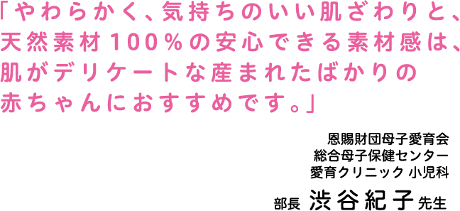 「やわらかく、気持ちのいい肌ざわりと、天然素材100%の安心できる素材感は、肌がデリケートな産まれたばかりの赤ちゃんにおすすめです。」恩賜財団母子愛育会 愛育クリニック 小児科 部長 渋沢 紀子 先生