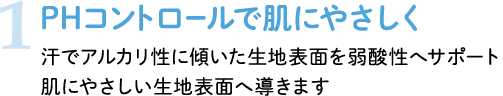 1 PHコントロールで肌にやさしく 汗でアルカリ性に傾いた生地表面を弱酸性へサポート 肌にやさしい生地表面へ導きます