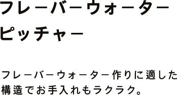 フレーバーウォーター ピッチャー フレーバーウォーター作りに適した 構造でお手入れもラクラク。