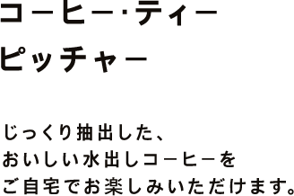 コーヒー・ティー ピッチャー じっくり抽出した、おいしい水出しコーヒーを ご自宅でお楽しみいただけます。