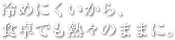 冷めにくいから、食卓でも熱々のままに。