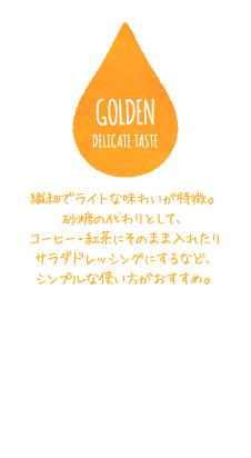 GOLDEN DELICATE TASTE 繊細でライトな味わいが特徴。砂糖の代わりとして、コーヒー・紅茶にそのまま入れたりサラダドレッシングにするなど、シンプルな使い方がおすすめ。