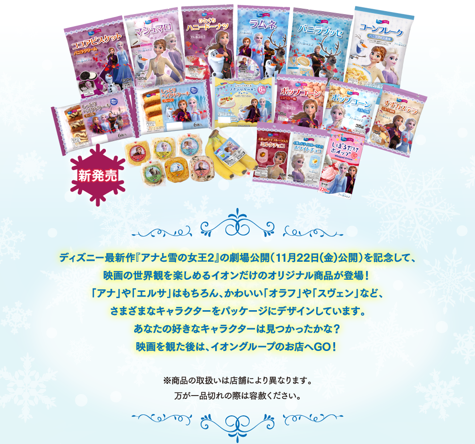 ディズニー最新作『アナと雪の女王2』の劇場公開(11月22日(金)公開)を記念して、映画の世界観を楽しめるイオンだけのオリジナル商品が登場!「アナ」や「エルサ」はもちろん、かわいい「オラフ」や「スヴェン」など、さまざまなキャラクターをパッケージにデザインしています。あなたの好きなキャラクターは見つかったかな?映画を観た後は、イオングループのお店へGO!