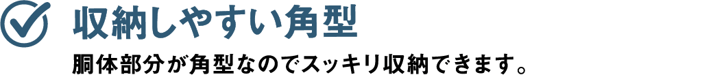収納しやすい角型 胴体部分が角型なのでスッキリ収納できます。
