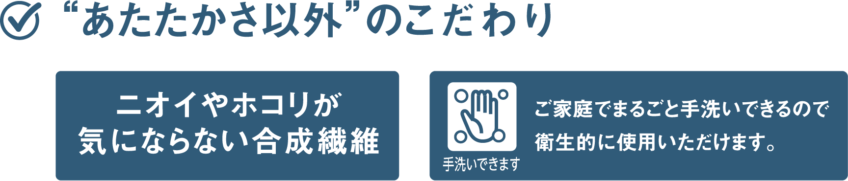 “あたたかさ以外”のこだわり ニオイやホコリが気にならない合成繊維 ご家庭でまるごと手洗いできるので衛生的に使用いただけます。