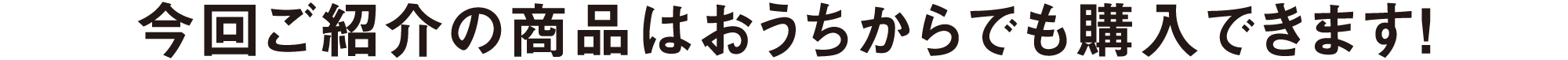 今回ご紹介の商品はおうちからでも購入できます！