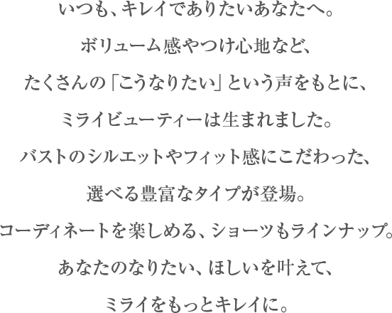 いつも、キレイでありたいあなたへ。ブラジャーのボリューム感やつけ心地など、たくさんのこうなりたい、という声をもとに、ミライビューティーは生まれました。理想の形やつけた時のフィット感にこだわった、選べる5つのタイプが登場。コーディネートも楽しめる、ショーツもラインナップ。女性のなりたい、ほしいを叶えて、あなたのミライをもっとキレイへ。
