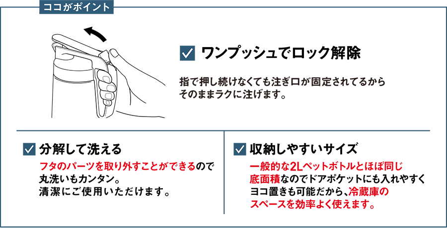 ココがポイント ワンプッシュでロック解除 指で押し続けなくても注ぎ口が固定されてるからそのままラクに注げます。 分解して洗える フタのパーツを取り外すことができるので丸洗いもカンタン。清潔にご使用いただけます。 収納しやすいサイズ 一般的な2Lペットボトルとほぼ同じ底面積なのでドアポケットにも入れやすくヨコ置きも可能だから、冷蔵庫のスペースを効率よく使えます。