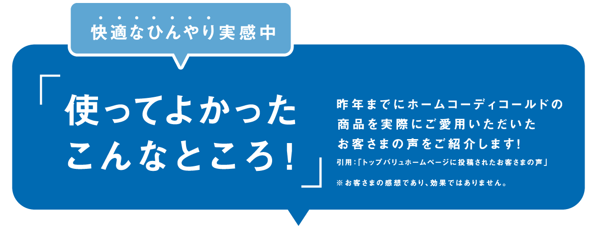 快適なひんやり実感中「使ってよかったこんなところ！」昨年までにホームコーディコールドの商品を実際にご愛用いただいたお客さまの声をご紹介します！ 引用：「トップバリュホームページに投稿されたお客さまの声」※お客さまの感想であり、効果ではありません。