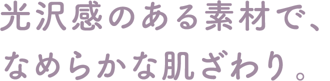 光沢感のある素材で、なめらかな肌ざわり。