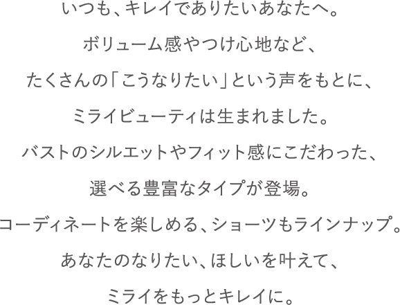 いつも、キレイでありたいあなたへ。ブラジャーのボリューム感やつけ心地など、たくさんのこうなりたい、という声をもとに、ミライビューティーは生まれました。理想の形やつけた時のフィット感にこだわった、選べる5つのタイプが登場。コーディネートも楽しめる、ショーツもラインナップ。女性のなりたい、ほしいを叶えて、あなたのミライをもっとキレイへ。